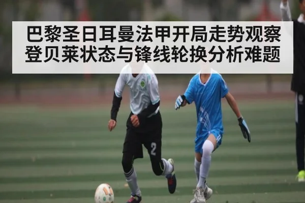 巴黎圣日耳曼法甲开局走势观察 登贝莱状态与锋线轮换分析难题