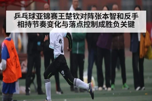 乒乓球亚锦赛王楚钦对阵张本智和反手相持节奏变化与落点控制成胜负关键
