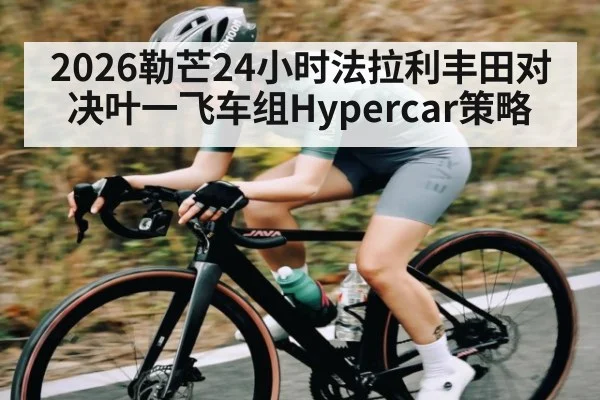 2026勒芒24小时法拉利丰田对决叶一飞车组Hypercar策略